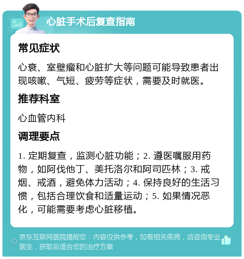 心脏手术后复查指南 常见症状 心衰、室壁瘤和心脏扩大等问题可能导致患者出现咳嗽、气短、疲劳等症状，需要及时就医。 推荐科室 心血管内科 调理要点 1. 定期复查，监测心脏功能；2. 遵医嘱服用药物，如阿伐他丁、美托洛尔和阿司匹林；3. 戒烟、戒酒，避免体力活动；4. 保持良好的生活习惯，包括合理饮食和适量运动；5. 如果情况恶化，可能需要考虑心脏移植。