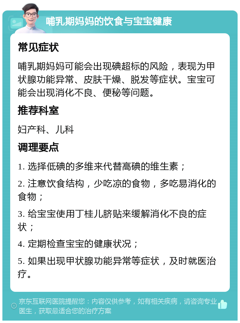 哺乳期妈妈的饮食与宝宝健康 常见症状 哺乳期妈妈可能会出现碘超标的风险，表现为甲状腺功能异常、皮肤干燥、脱发等症状。宝宝可能会出现消化不良、便秘等问题。 推荐科室 妇产科、儿科 调理要点 1. 选择低碘的多维来代替高碘的维生素； 2. 注意饮食结构，少吃凉的食物，多吃易消化的食物； 3. 给宝宝使用丁桂儿脐贴来缓解消化不良的症状； 4. 定期检查宝宝的健康状况； 5. 如果出现甲状腺功能异常等症状，及时就医治疗。