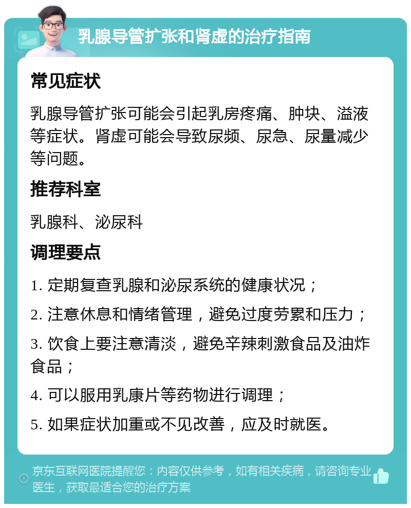 乳腺导管扩张和肾虚的治疗指南 常见症状 乳腺导管扩张可能会引起乳房疼痛、肿块、溢液等症状。肾虚可能会导致尿频、尿急、尿量减少等问题。 推荐科室 乳腺科、泌尿科 调理要点 1. 定期复查乳腺和泌尿系统的健康状况； 2. 注意休息和情绪管理，避免过度劳累和压力； 3. 饮食上要注意清淡，避免辛辣刺激食品及油炸食品； 4. 可以服用乳康片等药物进行调理； 5. 如果症状加重或不见改善，应及时就医。