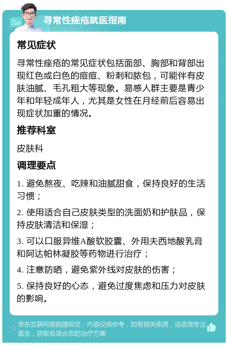 寻常性痤疮就医指南 常见症状 寻常性痤疮的常见症状包括面部、胸部和背部出现红色或白色的痘痘、粉刺和脓包，可能伴有皮肤油腻、毛孔粗大等现象。易感人群主要是青少年和年轻成年人，尤其是女性在月经前后容易出现症状加重的情况。 推荐科室 皮肤科 调理要点 1. 避免熬夜、吃辣和油腻甜食，保持良好的生活习惯； 2. 使用适合自己皮肤类型的洗面奶和护肤品，保持皮肤清洁和保湿； 3. 可以口服异维A酸软胶囊、外用夫西地酸乳膏和阿达帕林凝胶等药物进行治疗； 4. 注意防晒，避免紫外线对皮肤的伤害； 5. 保持良好的心态，避免过度焦虑和压力对皮肤的影响。