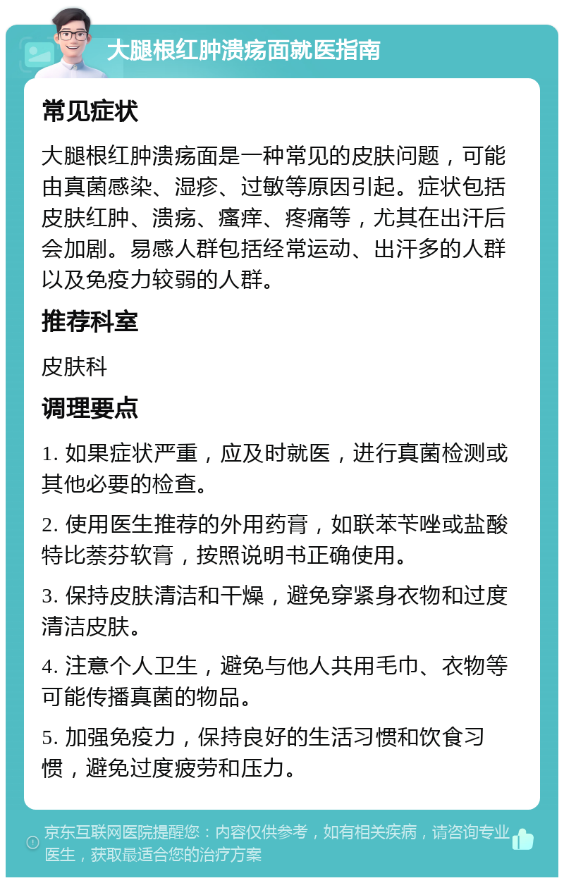 大腿根红肿溃疡面就医指南 常见症状 大腿根红肿溃疡面是一种常见的皮肤问题，可能由真菌感染、湿疹、过敏等原因引起。症状包括皮肤红肿、溃疡、瘙痒、疼痛等，尤其在出汗后会加剧。易感人群包括经常运动、出汗多的人群以及免疫力较弱的人群。 推荐科室 皮肤科 调理要点 1. 如果症状严重，应及时就医，进行真菌检测或其他必要的检查。 2. 使用医生推荐的外用药膏，如联苯苄唑或盐酸特比萘芬软膏，按照说明书正确使用。 3. 保持皮肤清洁和干燥，避免穿紧身衣物和过度清洁皮肤。 4. 注意个人卫生，避免与他人共用毛巾、衣物等可能传播真菌的物品。 5. 加强免疫力，保持良好的生活习惯和饮食习惯，避免过度疲劳和压力。