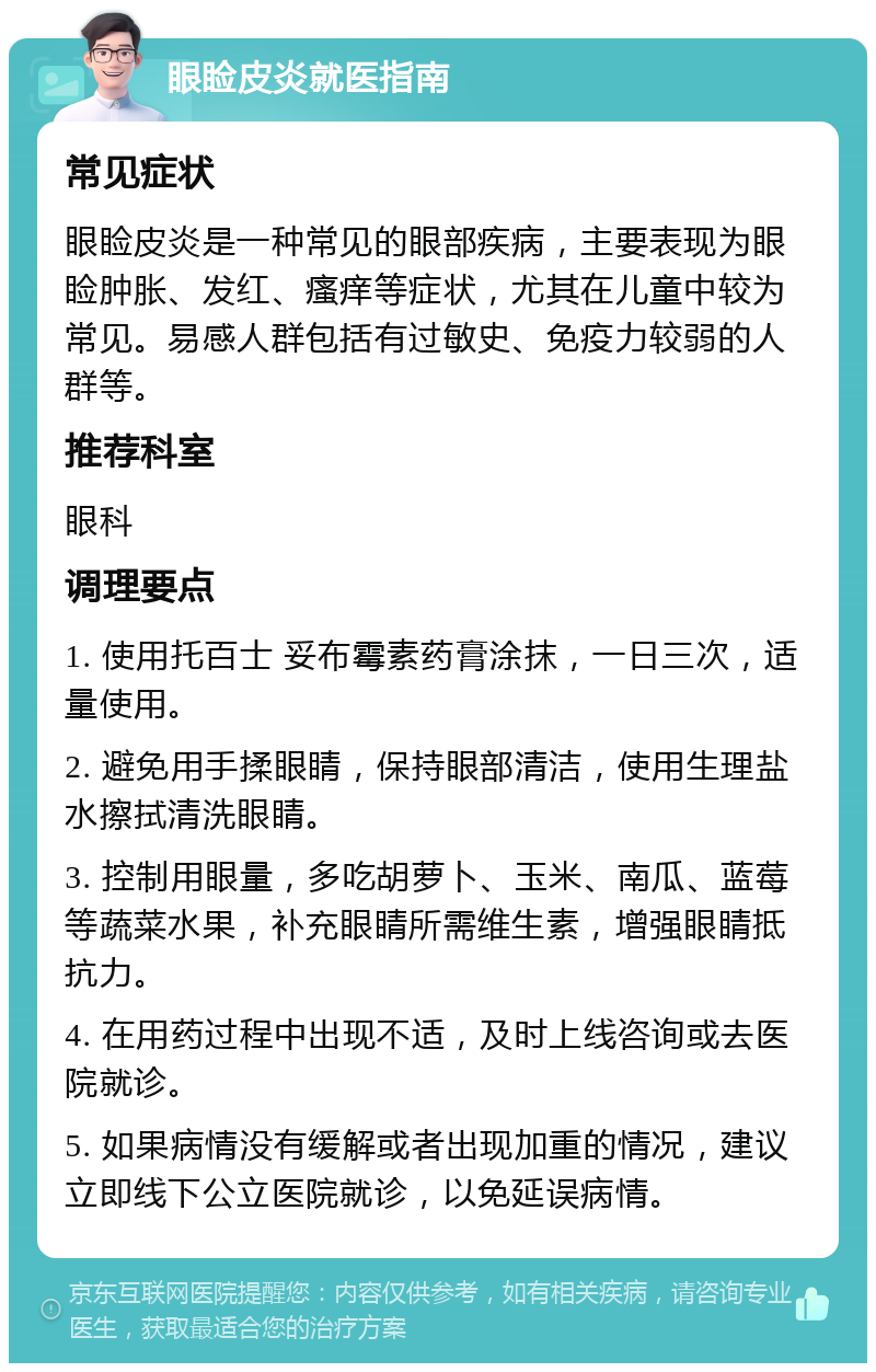 眼睑皮炎就医指南 常见症状 眼睑皮炎是一种常见的眼部疾病，主要表现为眼睑肿胀、发红、瘙痒等症状，尤其在儿童中较为常见。易感人群包括有过敏史、免疫力较弱的人群等。 推荐科室 眼科 调理要点 1. 使用托百士 妥布霉素药膏涂抹，一日三次，适量使用。 2. 避免用手揉眼睛，保持眼部清洁，使用生理盐水擦拭清洗眼睛。 3. 控制用眼量，多吃胡萝卜、玉米、南瓜、蓝莓等蔬菜水果，补充眼睛所需维生素，增强眼睛抵抗力。 4. 在用药过程中出现不适，及时上线咨询或去医院就诊。 5. 如果病情没有缓解或者出现加重的情况，建议立即线下公立医院就诊，以免延误病情。