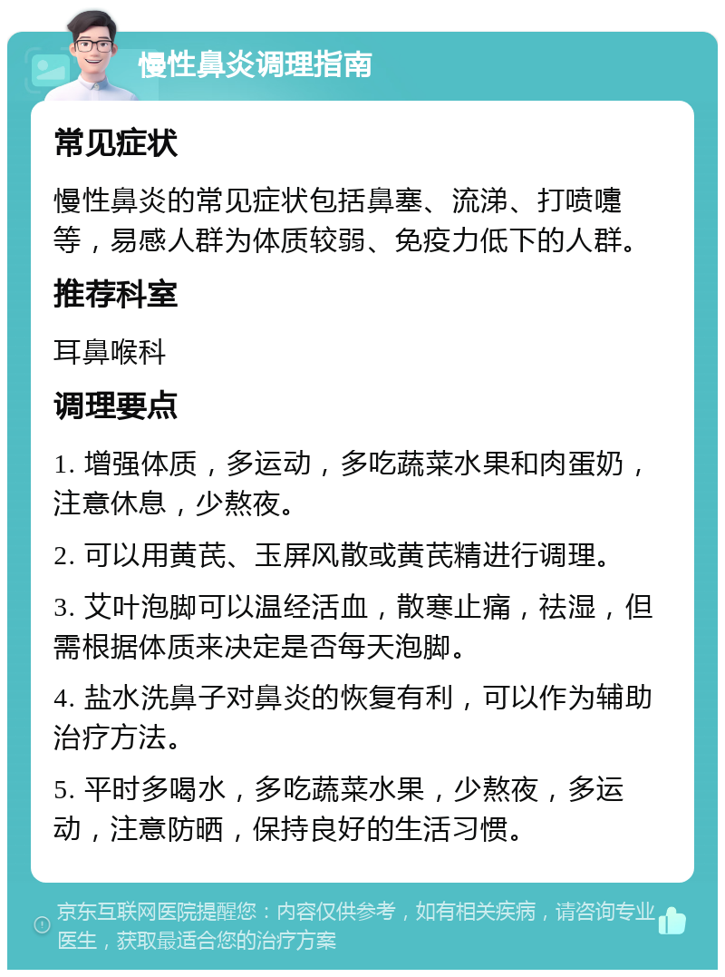 慢性鼻炎调理指南 常见症状 慢性鼻炎的常见症状包括鼻塞、流涕、打喷嚏等，易感人群为体质较弱、免疫力低下的人群。 推荐科室 耳鼻喉科 调理要点 1. 增强体质，多运动，多吃蔬菜水果和肉蛋奶，注意休息，少熬夜。 2. 可以用黄芪、玉屏风散或黄芪精进行调理。 3. 艾叶泡脚可以温经活血，散寒止痛，祛湿，但需根据体质来决定是否每天泡脚。 4. 盐水洗鼻子对鼻炎的恢复有利，可以作为辅助治疗方法。 5. 平时多喝水，多吃蔬菜水果，少熬夜，多运动，注意防晒，保持良好的生活习惯。