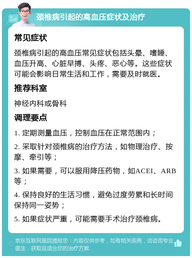 颈椎病引起的高血压症状及治疗 常见症状 颈椎病引起的高血压常见症状包括头晕、嗜睡、血压升高、心脏早搏、头疼、恶心等。这些症状可能会影响日常生活和工作，需要及时就医。 推荐科室 神经内科或骨科 调理要点 1. 定期测量血压，控制血压在正常范围内； 2. 采取针对颈椎病的治疗方法，如物理治疗、按摩、牵引等； 3. 如果需要，可以服用降压药物，如ACEI、ARB等； 4. 保持良好的生活习惯，避免过度劳累和长时间保持同一姿势； 5. 如果症状严重，可能需要手术治疗颈椎病。