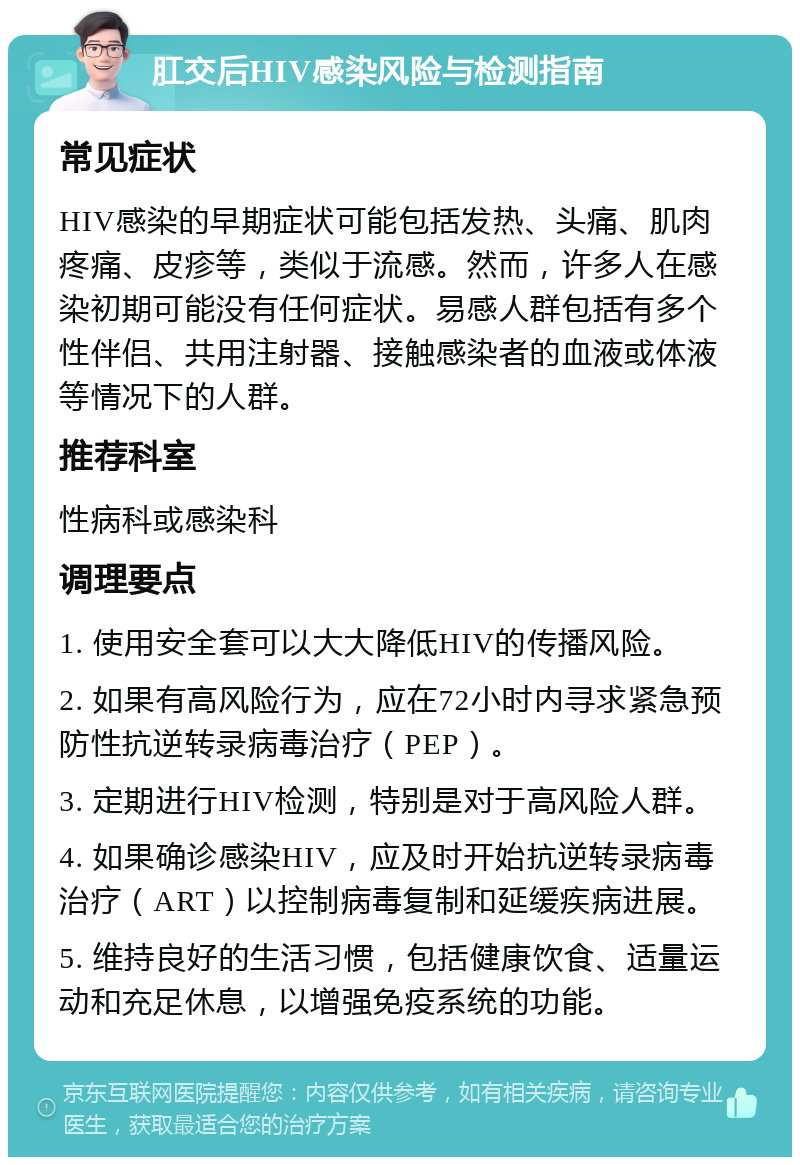 肛交后HIV感染风险与检测指南 常见症状 HIV感染的早期症状可能包括发热、头痛、肌肉疼痛、皮疹等，类似于流感。然而，许多人在感染初期可能没有任何症状。易感人群包括有多个性伴侣、共用注射器、接触感染者的血液或体液等情况下的人群。 推荐科室 性病科或感染科 调理要点 1. 使用安全套可以大大降低HIV的传播风险。 2. 如果有高风险行为，应在72小时内寻求紧急预防性抗逆转录病毒治疗（PEP）。 3. 定期进行HIV检测，特别是对于高风险人群。 4. 如果确诊感染HIV，应及时开始抗逆转录病毒治疗（ART）以控制病毒复制和延缓疾病进展。 5. 维持良好的生活习惯，包括健康饮食、适量运动和充足休息，以增强免疫系统的功能。