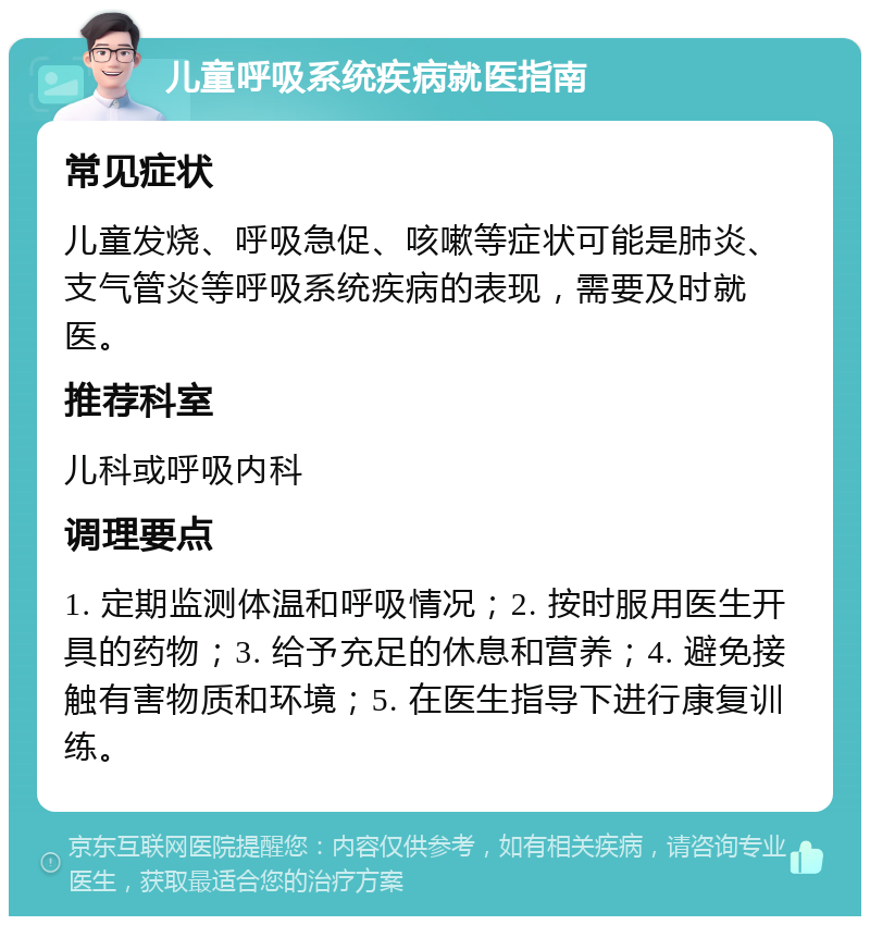 儿童呼吸系统疾病就医指南 常见症状 儿童发烧、呼吸急促、咳嗽等症状可能是肺炎、支气管炎等呼吸系统疾病的表现，需要及时就医。 推荐科室 儿科或呼吸内科 调理要点 1. 定期监测体温和呼吸情况；2. 按时服用医生开具的药物；3. 给予充足的休息和营养；4. 避免接触有害物质和环境；5. 在医生指导下进行康复训练。