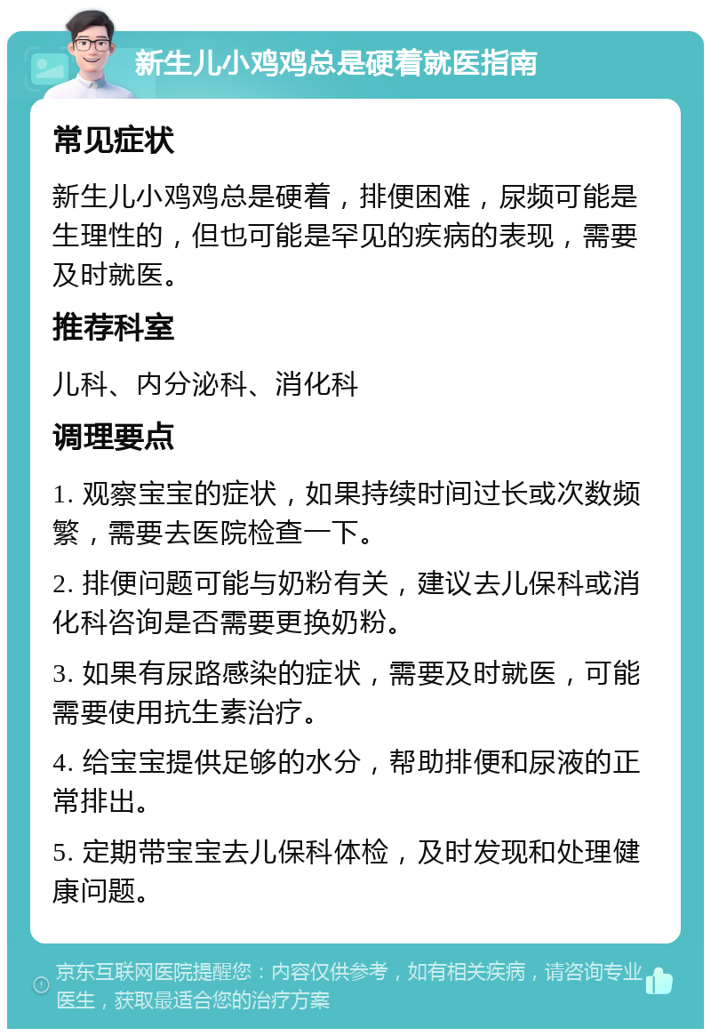 新生儿小鸡鸡总是硬着就医指南 常见症状 新生儿小鸡鸡总是硬着，排便困难，尿频可能是生理性的，但也可能是罕见的疾病的表现，需要及时就医。 推荐科室 儿科、内分泌科、消化科 调理要点 1. 观察宝宝的症状，如果持续时间过长或次数频繁，需要去医院检查一下。 2. 排便问题可能与奶粉有关，建议去儿保科或消化科咨询是否需要更换奶粉。 3. 如果有尿路感染的症状，需要及时就医，可能需要使用抗生素治疗。 4. 给宝宝提供足够的水分，帮助排便和尿液的正常排出。 5. 定期带宝宝去儿保科体检，及时发现和处理健康问题。