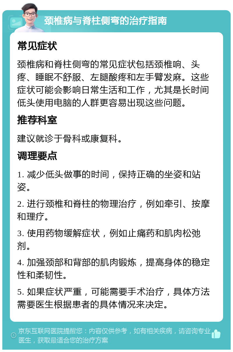 颈椎病与脊柱侧弯的治疗指南 常见症状 颈椎病和脊柱侧弯的常见症状包括颈椎响、头疼、睡眠不舒服、左腿酸疼和左手臂发麻。这些症状可能会影响日常生活和工作，尤其是长时间低头使用电脑的人群更容易出现这些问题。 推荐科室 建议就诊于骨科或康复科。 调理要点 1. 减少低头做事的时间，保持正确的坐姿和站姿。 2. 进行颈椎和脊柱的物理治疗，例如牵引、按摩和理疗。 3. 使用药物缓解症状，例如止痛药和肌肉松弛剂。 4. 加强颈部和背部的肌肉锻炼，提高身体的稳定性和柔韧性。 5. 如果症状严重，可能需要手术治疗，具体方法需要医生根据患者的具体情况来决定。