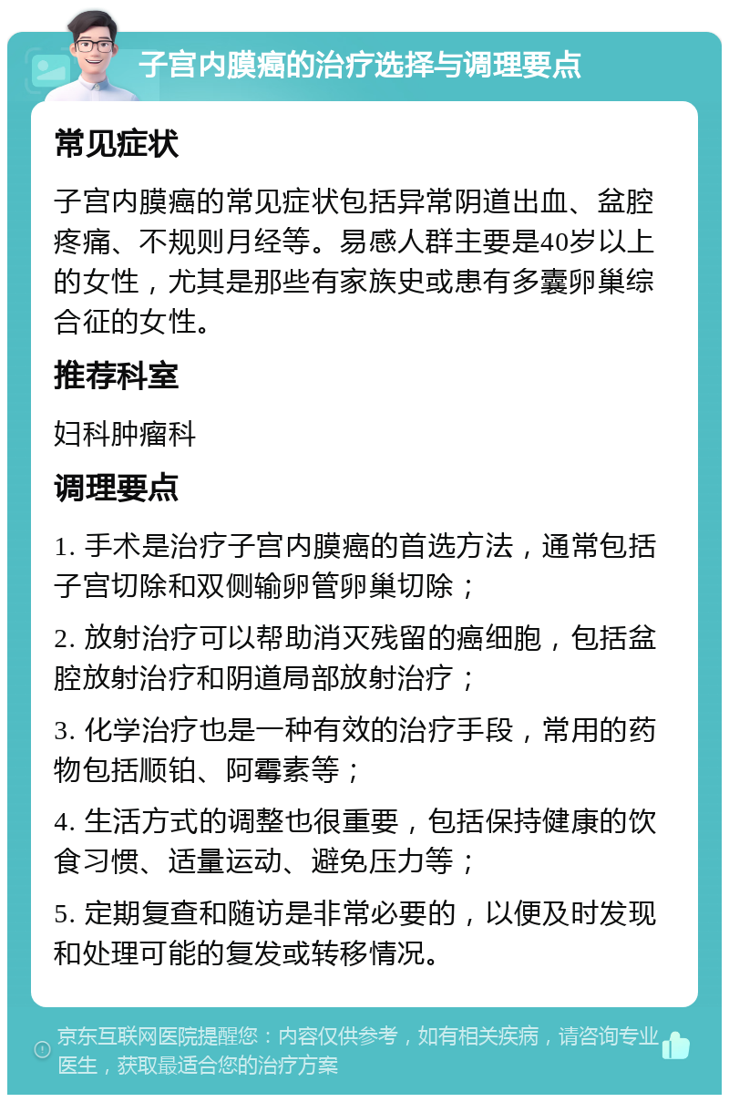 子宫内膜癌的治疗选择与调理要点 常见症状 子宫内膜癌的常见症状包括异常阴道出血、盆腔疼痛、不规则月经等。易感人群主要是40岁以上的女性，尤其是那些有家族史或患有多囊卵巢综合征的女性。 推荐科室 妇科肿瘤科 调理要点 1. 手术是治疗子宫内膜癌的首选方法，通常包括子宫切除和双侧输卵管卵巢切除； 2. 放射治疗可以帮助消灭残留的癌细胞，包括盆腔放射治疗和阴道局部放射治疗； 3. 化学治疗也是一种有效的治疗手段，常用的药物包括顺铂、阿霉素等； 4. 生活方式的调整也很重要，包括保持健康的饮食习惯、适量运动、避免压力等； 5. 定期复查和随访是非常必要的，以便及时发现和处理可能的复发或转移情况。