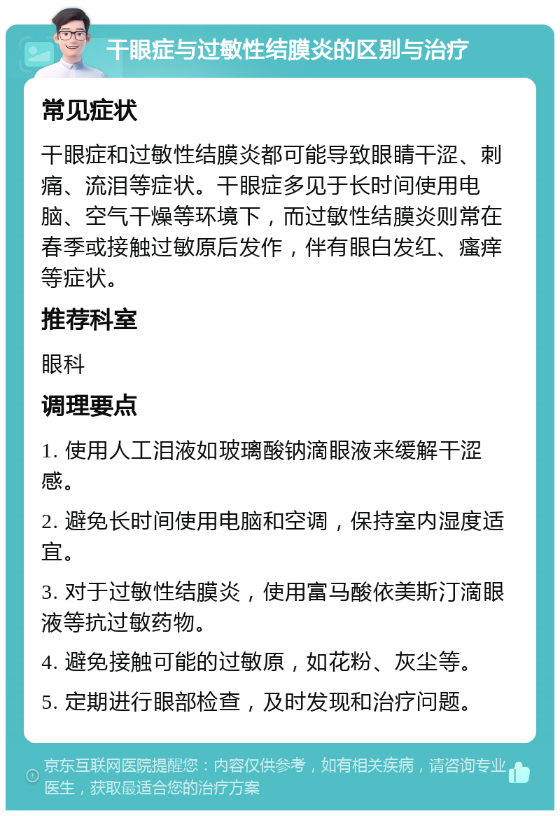 干眼症与过敏性结膜炎的区别与治疗 常见症状 干眼症和过敏性结膜炎都可能导致眼睛干涩、刺痛、流泪等症状。干眼症多见于长时间使用电脑、空气干燥等环境下，而过敏性结膜炎则常在春季或接触过敏原后发作，伴有眼白发红、瘙痒等症状。 推荐科室 眼科 调理要点 1. 使用人工泪液如玻璃酸钠滴眼液来缓解干涩感。 2. 避免长时间使用电脑和空调，保持室内湿度适宜。 3. 对于过敏性结膜炎，使用富马酸依美斯汀滴眼液等抗过敏药物。 4. 避免接触可能的过敏原，如花粉、灰尘等。 5. 定期进行眼部检查，及时发现和治疗问题。