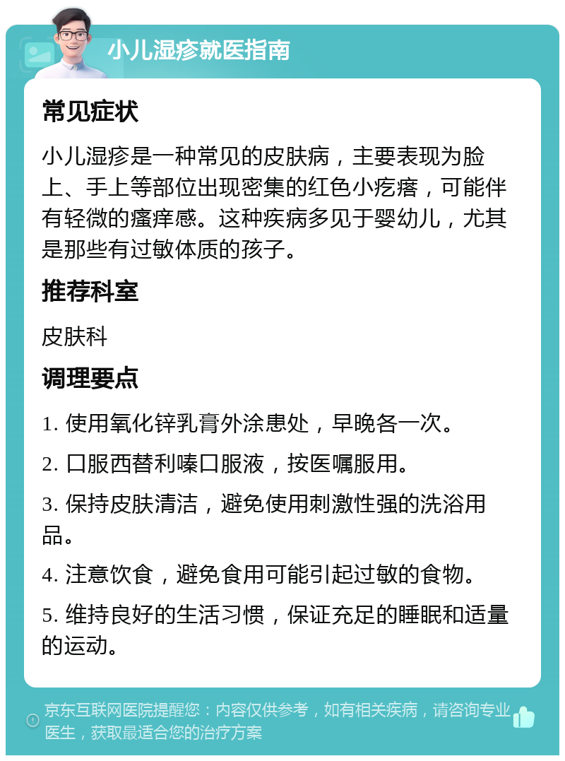 小儿湿疹就医指南 常见症状 小儿湿疹是一种常见的皮肤病，主要表现为脸上、手上等部位出现密集的红色小疙瘩，可能伴有轻微的瘙痒感。这种疾病多见于婴幼儿，尤其是那些有过敏体质的孩子。 推荐科室 皮肤科 调理要点 1. 使用氧化锌乳膏外涂患处，早晚各一次。 2. 口服西替利嗪口服液，按医嘱服用。 3. 保持皮肤清洁，避免使用刺激性强的洗浴用品。 4. 注意饮食，避免食用可能引起过敏的食物。 5. 维持良好的生活习惯，保证充足的睡眠和适量的运动。