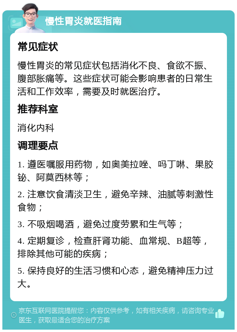 慢性胃炎就医指南 常见症状 慢性胃炎的常见症状包括消化不良、食欲不振、腹部胀痛等。这些症状可能会影响患者的日常生活和工作效率，需要及时就医治疗。 推荐科室 消化内科 调理要点 1. 遵医嘱服用药物，如奥美拉唑、吗丁啉、果胶铋、阿莫西林等； 2. 注意饮食清淡卫生，避免辛辣、油腻等刺激性食物； 3. 不吸烟喝酒，避免过度劳累和生气等； 4. 定期复诊，检查肝肾功能、血常规、B超等，排除其他可能的疾病； 5. 保持良好的生活习惯和心态，避免精神压力过大。