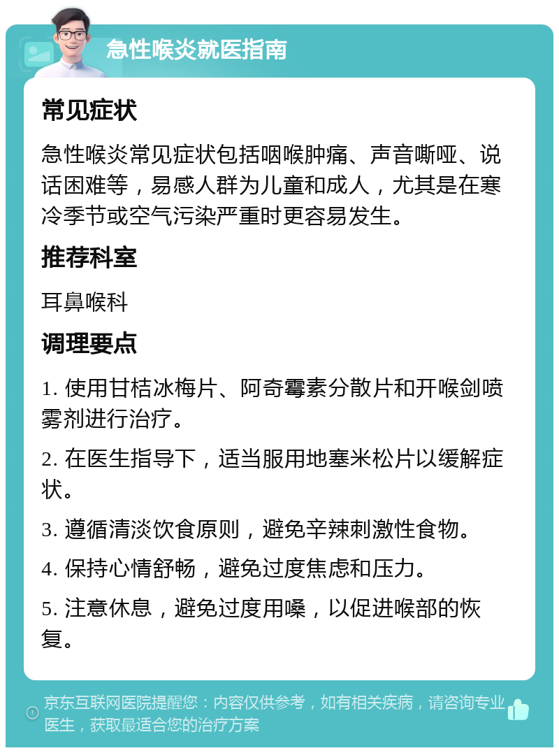 急性喉炎就医指南 常见症状 急性喉炎常见症状包括咽喉肿痛、声音嘶哑、说话困难等，易感人群为儿童和成人，尤其是在寒冷季节或空气污染严重时更容易发生。 推荐科室 耳鼻喉科 调理要点 1. 使用甘桔冰梅片、阿奇霉素分散片和开喉剑喷雾剂进行治疗。 2. 在医生指导下，适当服用地塞米松片以缓解症状。 3. 遵循清淡饮食原则，避免辛辣刺激性食物。 4. 保持心情舒畅，避免过度焦虑和压力。 5. 注意休息，避免过度用嗓，以促进喉部的恢复。