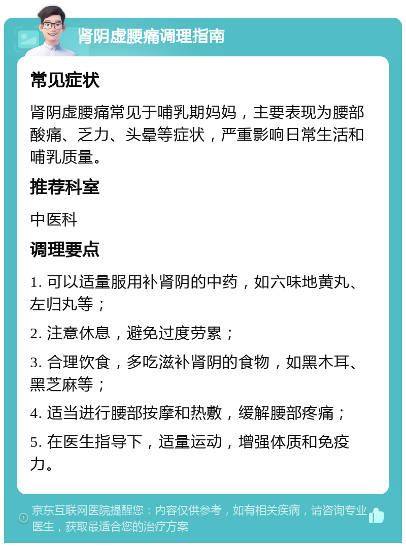 肾阴虚腰痛调理指南 常见症状 肾阴虚腰痛常见于哺乳期妈妈，主要表现为腰部酸痛、乏力、头晕等症状，严重影响日常生活和哺乳质量。 推荐科室 中医科 调理要点 1. 可以适量服用补肾阴的中药，如六味地黄丸、左归丸等； 2. 注意休息，避免过度劳累； 3. 合理饮食，多吃滋补肾阴的食物，如黑木耳、黑芝麻等； 4. 适当进行腰部按摩和热敷，缓解腰部疼痛； 5. 在医生指导下，适量运动，增强体质和免疫力。