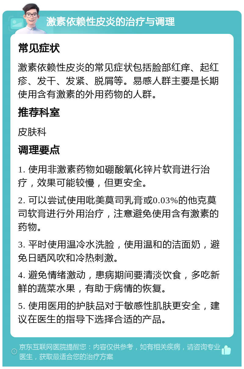 激素依赖性皮炎的治疗与调理 常见症状 激素依赖性皮炎的常见症状包括脸部红痒、起红疹、发干、发紧、脱屑等。易感人群主要是长期使用含有激素的外用药物的人群。 推荐科室 皮肤科 调理要点 1. 使用非激素药物如硼酸氧化锌片软膏进行治疗，效果可能较慢，但更安全。 2. 可以尝试使用吡美莫司乳膏或0.03%的他克莫司软膏进行外用治疗，注意避免使用含有激素的药物。 3. 平时使用温冷水洗脸，使用温和的洁面奶，避免日晒风吹和冷热刺激。 4. 避免情绪激动，患病期间要清淡饮食，多吃新鲜的蔬菜水果，有助于病情的恢复。 5. 使用医用的护肤品对于敏感性肌肤更安全，建议在医生的指导下选择合适的产品。