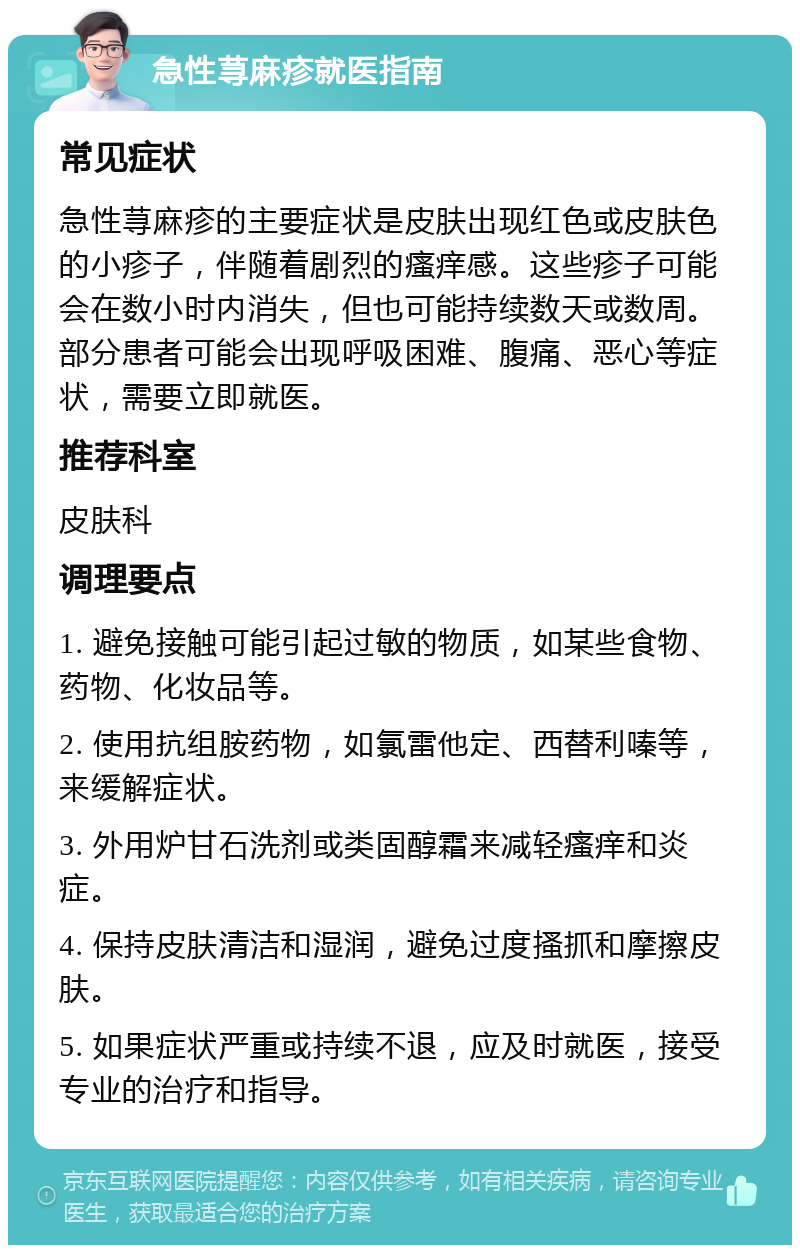 急性荨麻疹就医指南 常见症状 急性荨麻疹的主要症状是皮肤出现红色或皮肤色的小疹子，伴随着剧烈的瘙痒感。这些疹子可能会在数小时内消失，但也可能持续数天或数周。部分患者可能会出现呼吸困难、腹痛、恶心等症状，需要立即就医。 推荐科室 皮肤科 调理要点 1. 避免接触可能引起过敏的物质，如某些食物、药物、化妆品等。 2. 使用抗组胺药物，如氯雷他定、西替利嗪等，来缓解症状。 3. 外用炉甘石洗剂或类固醇霜来减轻瘙痒和炎症。 4. 保持皮肤清洁和湿润，避免过度搔抓和摩擦皮肤。 5. 如果症状严重或持续不退，应及时就医，接受专业的治疗和指导。