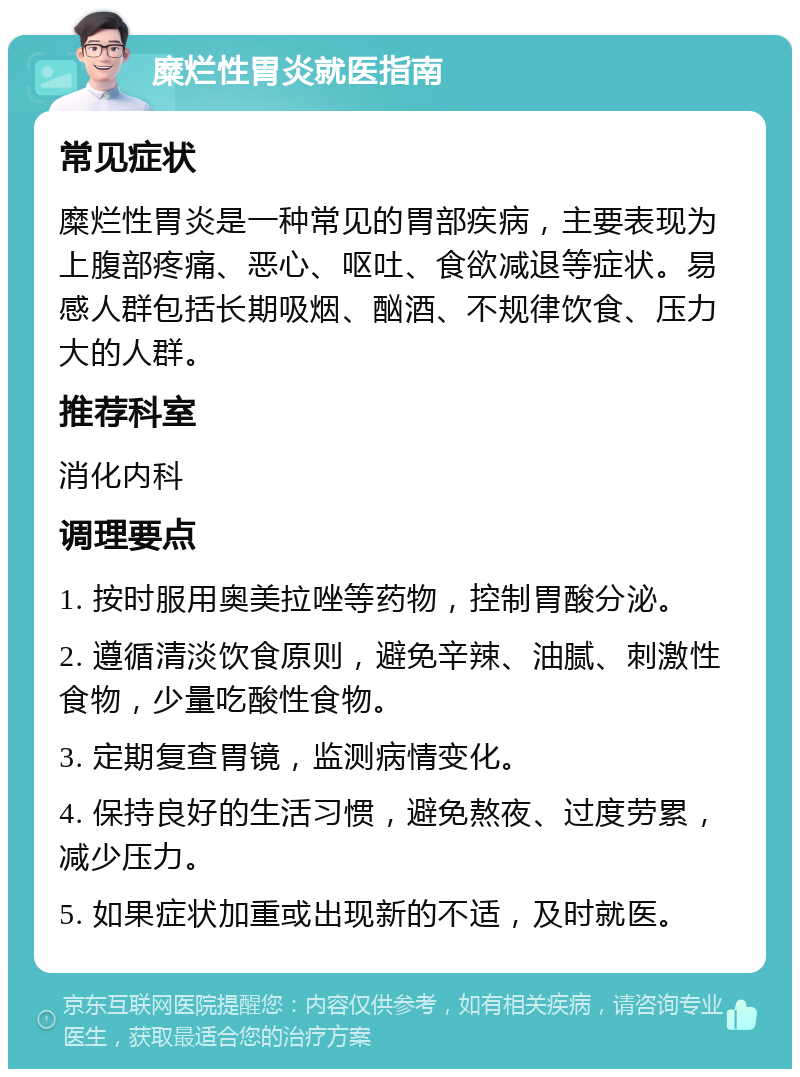 糜烂性胃炎就医指南 常见症状 糜烂性胃炎是一种常见的胃部疾病，主要表现为上腹部疼痛、恶心、呕吐、食欲减退等症状。易感人群包括长期吸烟、酗酒、不规律饮食、压力大的人群。 推荐科室 消化内科 调理要点 1. 按时服用奥美拉唑等药物，控制胃酸分泌。 2. 遵循清淡饮食原则，避免辛辣、油腻、刺激性食物，少量吃酸性食物。 3. 定期复查胃镜，监测病情变化。 4. 保持良好的生活习惯，避免熬夜、过度劳累，减少压力。 5. 如果症状加重或出现新的不适，及时就医。