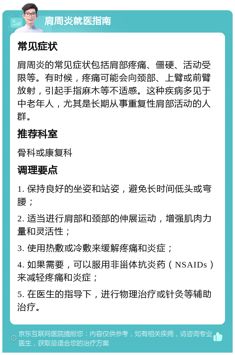 肩周炎就医指南 常见症状 肩周炎的常见症状包括肩部疼痛、僵硬、活动受限等。有时候，疼痛可能会向颈部、上臂或前臂放射，引起手指麻木等不适感。这种疾病多见于中老年人，尤其是长期从事重复性肩部活动的人群。 推荐科室 骨科或康复科 调理要点 1. 保持良好的坐姿和站姿，避免长时间低头或弯腰； 2. 适当进行肩部和颈部的伸展运动，增强肌肉力量和灵活性； 3. 使用热敷或冷敷来缓解疼痛和炎症； 4. 如果需要，可以服用非甾体抗炎药（NSAIDs）来减轻疼痛和炎症； 5. 在医生的指导下，进行物理治疗或针灸等辅助治疗。