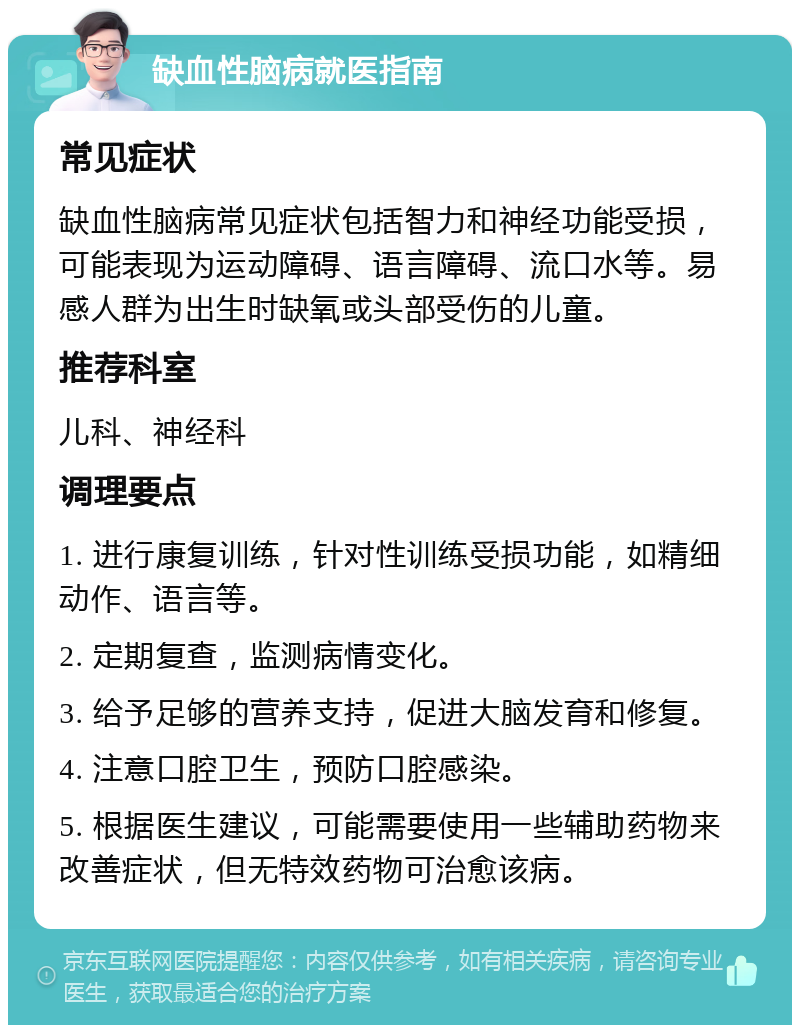 缺血性脑病就医指南 常见症状 缺血性脑病常见症状包括智力和神经功能受损，可能表现为运动障碍、语言障碍、流口水等。易感人群为出生时缺氧或头部受伤的儿童。 推荐科室 儿科、神经科 调理要点 1. 进行康复训练，针对性训练受损功能，如精细动作、语言等。 2. 定期复查，监测病情变化。 3. 给予足够的营养支持，促进大脑发育和修复。 4. 注意口腔卫生，预防口腔感染。 5. 根据医生建议，可能需要使用一些辅助药物来改善症状，但无特效药物可治愈该病。