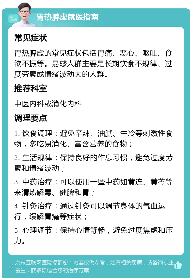 胃热脾虚就医指南 常见症状 胃热脾虚的常见症状包括胃痛、恶心、呕吐、食欲不振等。易感人群主要是长期饮食不规律、过度劳累或情绪波动大的人群。 推荐科室 中医内科或消化内科 调理要点 1. 饮食调理：避免辛辣、油腻、生冷等刺激性食物，多吃易消化、富含营养的食物； 2. 生活规律：保持良好的作息习惯，避免过度劳累和情绪波动； 3. 中药治疗：可以使用一些中药如黄连、黄芩等来清热解毒、健脾和胃； 4. 针灸治疗：通过针灸可以调节身体的气血运行，缓解胃痛等症状； 5. 心理调节：保持心情舒畅，避免过度焦虑和压力。