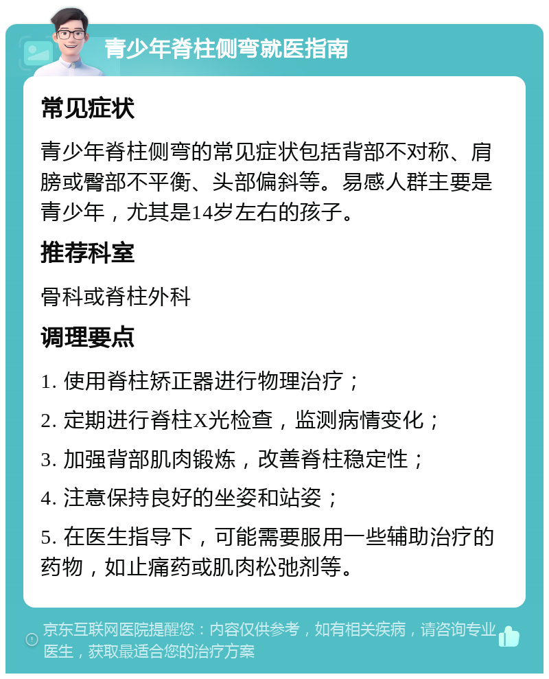 青少年脊柱侧弯就医指南 常见症状 青少年脊柱侧弯的常见症状包括背部不对称、肩膀或臀部不平衡、头部偏斜等。易感人群主要是青少年，尤其是14岁左右的孩子。 推荐科室 骨科或脊柱外科 调理要点 1. 使用脊柱矫正器进行物理治疗； 2. 定期进行脊柱X光检查，监测病情变化； 3. 加强背部肌肉锻炼，改善脊柱稳定性； 4. 注意保持良好的坐姿和站姿； 5. 在医生指导下，可能需要服用一些辅助治疗的药物，如止痛药或肌肉松弛剂等。