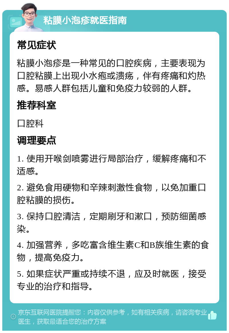 粘膜小泡疹就医指南 常见症状 粘膜小泡疹是一种常见的口腔疾病，主要表现为口腔粘膜上出现小水疱或溃疡，伴有疼痛和灼热感。易感人群包括儿童和免疫力较弱的人群。 推荐科室 口腔科 调理要点 1. 使用开喉剑喷雾进行局部治疗，缓解疼痛和不适感。 2. 避免食用硬物和辛辣刺激性食物，以免加重口腔粘膜的损伤。 3. 保持口腔清洁，定期刷牙和漱口，预防细菌感染。 4. 加强营养，多吃富含维生素C和B族维生素的食物，提高免疫力。 5. 如果症状严重或持续不退，应及时就医，接受专业的治疗和指导。