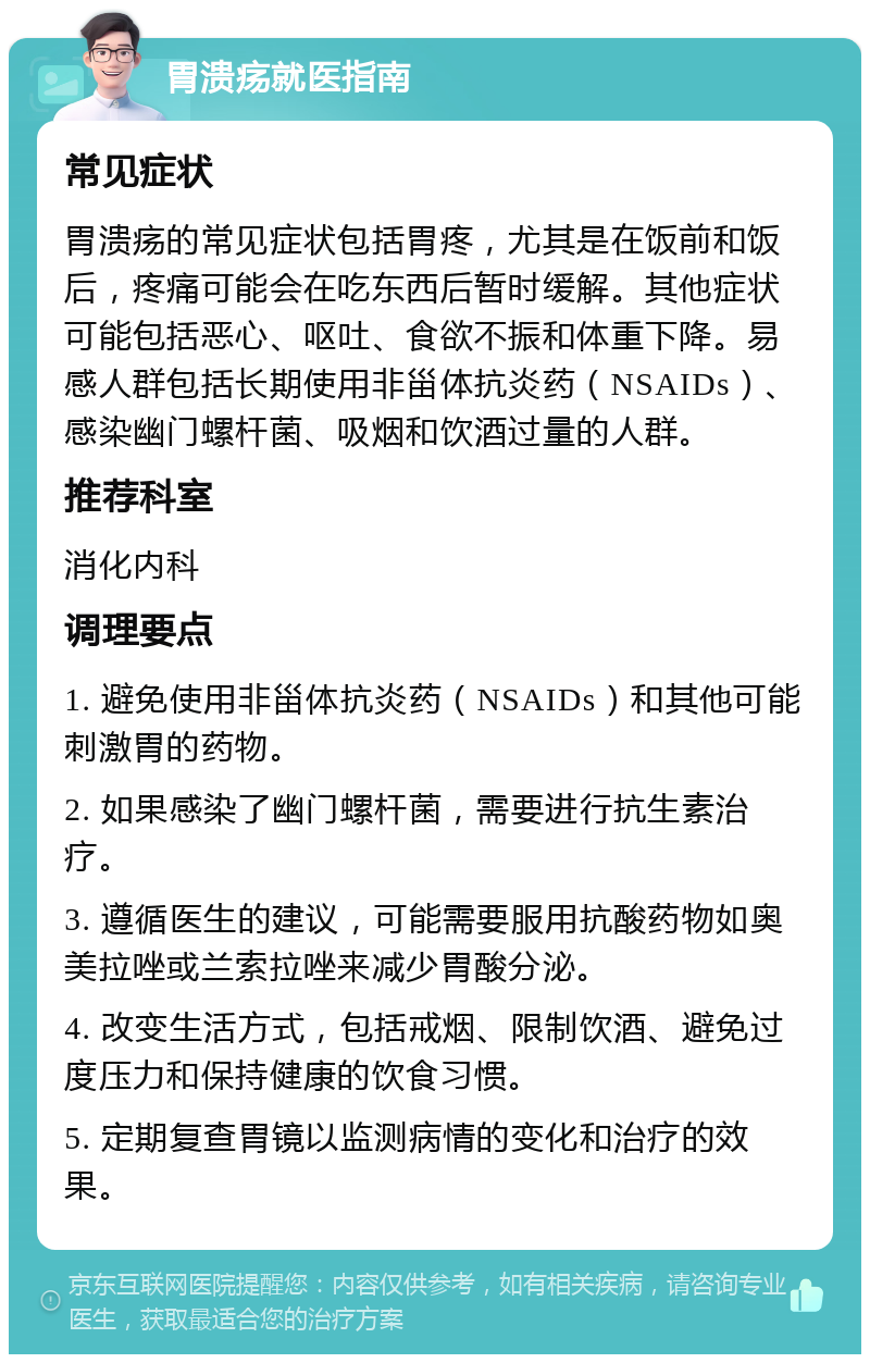 胃溃疡就医指南 常见症状 胃溃疡的常见症状包括胃疼，尤其是在饭前和饭后，疼痛可能会在吃东西后暂时缓解。其他症状可能包括恶心、呕吐、食欲不振和体重下降。易感人群包括长期使用非甾体抗炎药（NSAIDs）、感染幽门螺杆菌、吸烟和饮酒过量的人群。 推荐科室 消化内科 调理要点 1. 避免使用非甾体抗炎药（NSAIDs）和其他可能刺激胃的药物。 2. 如果感染了幽门螺杆菌，需要进行抗生素治疗。 3. 遵循医生的建议，可能需要服用抗酸药物如奥美拉唑或兰索拉唑来减少胃酸分泌。 4. 改变生活方式，包括戒烟、限制饮酒、避免过度压力和保持健康的饮食习惯。 5. 定期复查胃镜以监测病情的变化和治疗的效果。