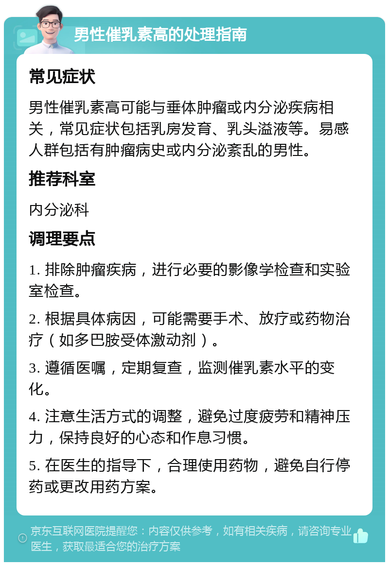 男性催乳素高的处理指南 常见症状 男性催乳素高可能与垂体肿瘤或内分泌疾病相关，常见症状包括乳房发育、乳头溢液等。易感人群包括有肿瘤病史或内分泌紊乱的男性。 推荐科室 内分泌科 调理要点 1. 排除肿瘤疾病，进行必要的影像学检查和实验室检查。 2. 根据具体病因，可能需要手术、放疗或药物治疗（如多巴胺受体激动剂）。 3. 遵循医嘱，定期复查，监测催乳素水平的变化。 4. 注意生活方式的调整，避免过度疲劳和精神压力，保持良好的心态和作息习惯。 5. 在医生的指导下，合理使用药物，避免自行停药或更改用药方案。