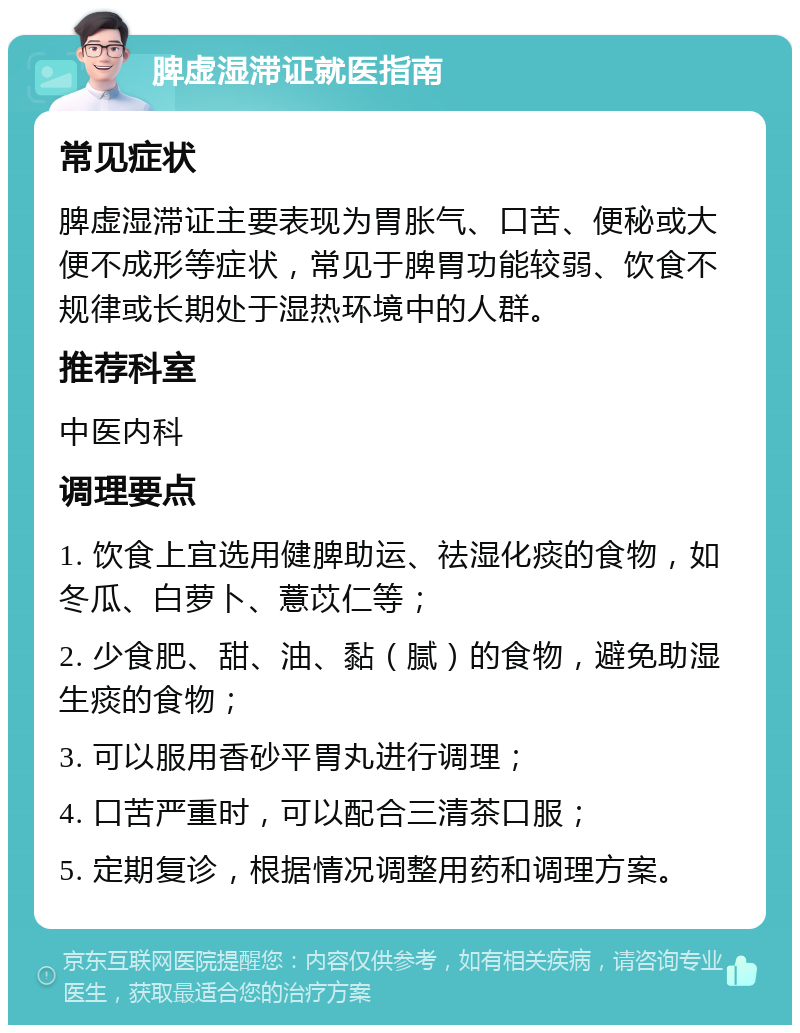 脾虚湿滞证就医指南 常见症状 脾虚湿滞证主要表现为胃胀气、口苦、便秘或大便不成形等症状，常见于脾胃功能较弱、饮食不规律或长期处于湿热环境中的人群。 推荐科室 中医内科 调理要点 1. 饮食上宜选用健脾助运、祛湿化痰的食物，如冬瓜、白萝卜、薏苡仁等； 2. 少食肥、甜、油、黏（腻）的食物，避免助湿生痰的食物； 3. 可以服用香砂平胃丸进行调理； 4. 口苦严重时，可以配合三清茶口服； 5. 定期复诊，根据情况调整用药和调理方案。