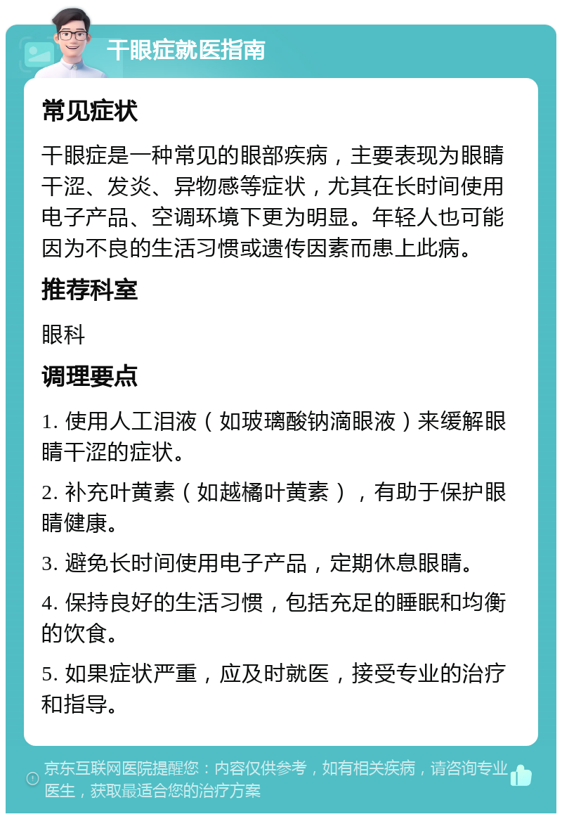 干眼症就医指南 常见症状 干眼症是一种常见的眼部疾病，主要表现为眼睛干涩、发炎、异物感等症状，尤其在长时间使用电子产品、空调环境下更为明显。年轻人也可能因为不良的生活习惯或遗传因素而患上此病。 推荐科室 眼科 调理要点 1. 使用人工泪液（如玻璃酸钠滴眼液）来缓解眼睛干涩的症状。 2. 补充叶黄素（如越橘叶黄素），有助于保护眼睛健康。 3. 避免长时间使用电子产品，定期休息眼睛。 4. 保持良好的生活习惯，包括充足的睡眠和均衡的饮食。 5. 如果症状严重，应及时就医，接受专业的治疗和指导。