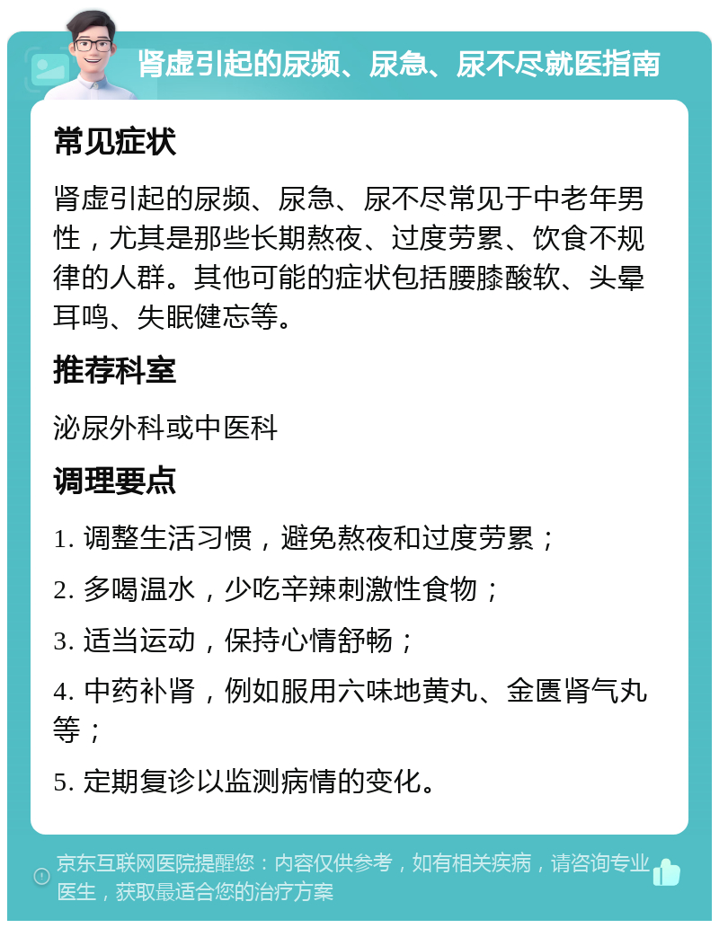 肾虚引起的尿频、尿急、尿不尽就医指南 常见症状 肾虚引起的尿频、尿急、尿不尽常见于中老年男性，尤其是那些长期熬夜、过度劳累、饮食不规律的人群。其他可能的症状包括腰膝酸软、头晕耳鸣、失眠健忘等。 推荐科室 泌尿外科或中医科 调理要点 1. 调整生活习惯，避免熬夜和过度劳累； 2. 多喝温水，少吃辛辣刺激性食物； 3. 适当运动，保持心情舒畅； 4. 中药补肾，例如服用六味地黄丸、金匮肾气丸等； 5. 定期复诊以监测病情的变化。