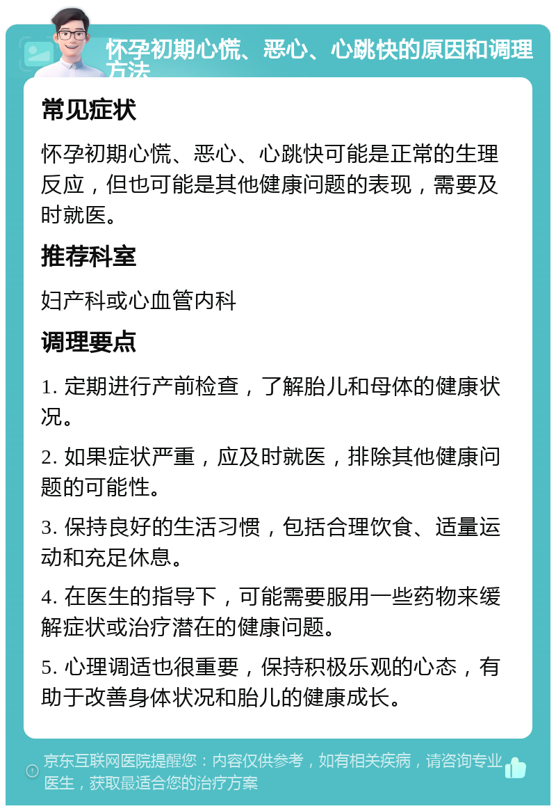 怀孕初期心慌、恶心、心跳快的原因和调理方法 常见症状 怀孕初期心慌、恶心、心跳快可能是正常的生理反应，但也可能是其他健康问题的表现，需要及时就医。 推荐科室 妇产科或心血管内科 调理要点 1. 定期进行产前检查，了解胎儿和母体的健康状况。 2. 如果症状严重，应及时就医，排除其他健康问题的可能性。 3. 保持良好的生活习惯，包括合理饮食、适量运动和充足休息。 4. 在医生的指导下，可能需要服用一些药物来缓解症状或治疗潜在的健康问题。 5. 心理调适也很重要，保持积极乐观的心态，有助于改善身体状况和胎儿的健康成长。