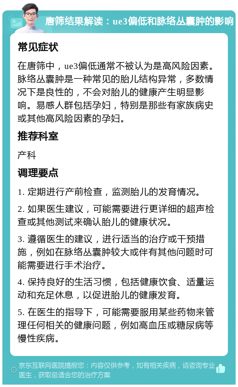 唐筛结果解读：ue3偏低和脉络丛囊肿的影响 常见症状 在唐筛中，ue3偏低通常不被认为是高风险因素。脉络丛囊肿是一种常见的胎儿结构异常，多数情况下是良性的，不会对胎儿的健康产生明显影响。易感人群包括孕妇，特别是那些有家族病史或其他高风险因素的孕妇。 推荐科室 产科 调理要点 1. 定期进行产前检查，监测胎儿的发育情况。 2. 如果医生建议，可能需要进行更详细的超声检查或其他测试来确认胎儿的健康状况。 3. 遵循医生的建议，进行适当的治疗或干预措施，例如在脉络丛囊肿较大或伴有其他问题时可能需要进行手术治疗。 4. 保持良好的生活习惯，包括健康饮食、适量运动和充足休息，以促进胎儿的健康发育。 5. 在医生的指导下，可能需要服用某些药物来管理任何相关的健康问题，例如高血压或糖尿病等慢性疾病。