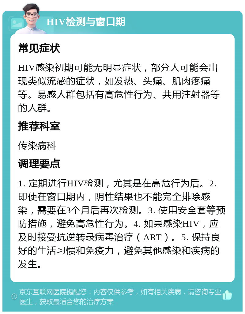 HIV检测与窗口期 常见症状 HIV感染初期可能无明显症状，部分人可能会出现类似流感的症状，如发热、头痛、肌肉疼痛等。易感人群包括有高危性行为、共用注射器等的人群。 推荐科室 传染病科 调理要点 1. 定期进行HIV检测，尤其是在高危行为后。2. 即使在窗口期内，阴性结果也不能完全排除感染，需要在3个月后再次检测。3. 使用安全套等预防措施，避免高危性行为。4. 如果感染HIV，应及时接受抗逆转录病毒治疗（ART）。5. 保持良好的生活习惯和免疫力，避免其他感染和疾病的发生。