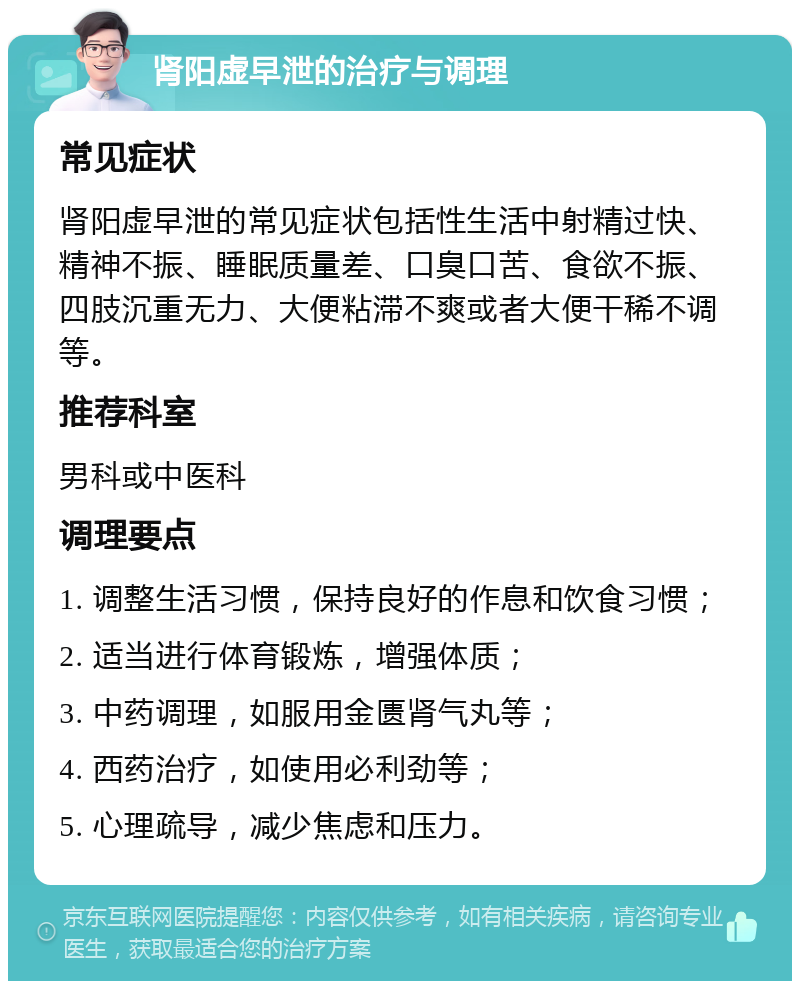 肾阳虚早泄的治疗与调理 常见症状 肾阳虚早泄的常见症状包括性生活中射精过快、精神不振、睡眠质量差、口臭口苦、食欲不振、四肢沉重无力、大便粘滞不爽或者大便干稀不调等。 推荐科室 男科或中医科 调理要点 1. 调整生活习惯，保持良好的作息和饮食习惯； 2. 适当进行体育锻炼，增强体质； 3. 中药调理，如服用金匮肾气丸等； 4. 西药治疗，如使用必利劲等； 5. 心理疏导，减少焦虑和压力。