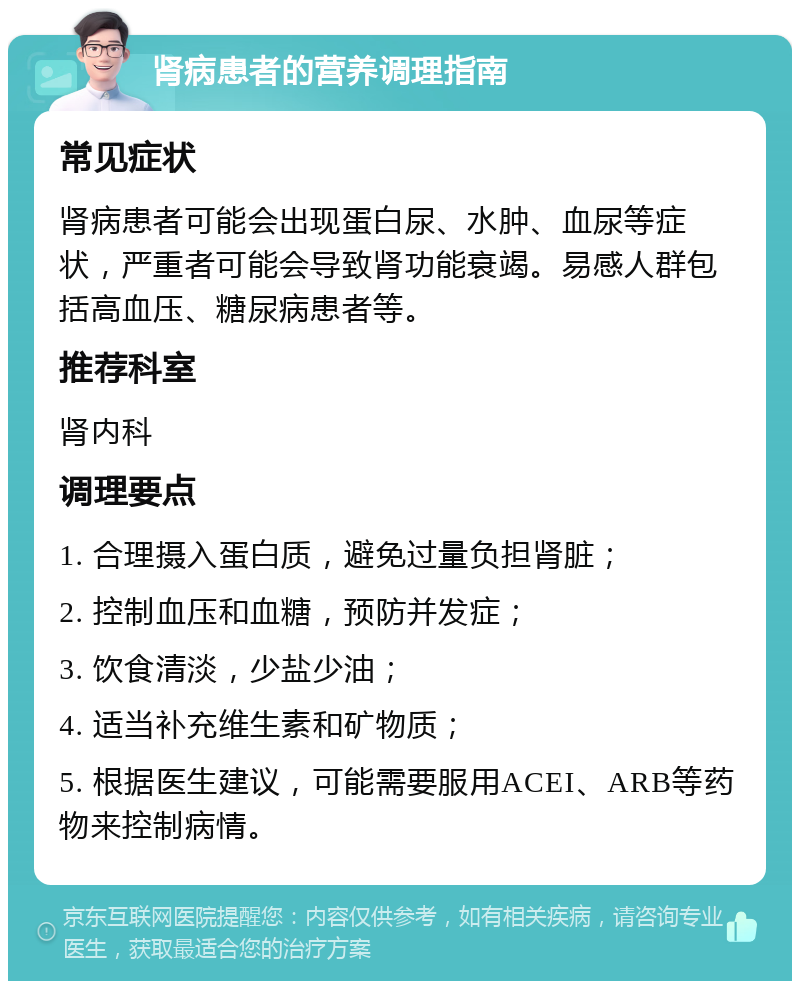 肾病患者的营养调理指南 常见症状 肾病患者可能会出现蛋白尿、水肿、血尿等症状，严重者可能会导致肾功能衰竭。易感人群包括高血压、糖尿病患者等。 推荐科室 肾内科 调理要点 1. 合理摄入蛋白质，避免过量负担肾脏； 2. 控制血压和血糖，预防并发症； 3. 饮食清淡，少盐少油； 4. 适当补充维生素和矿物质； 5. 根据医生建议，可能需要服用ACEI、ARB等药物来控制病情。