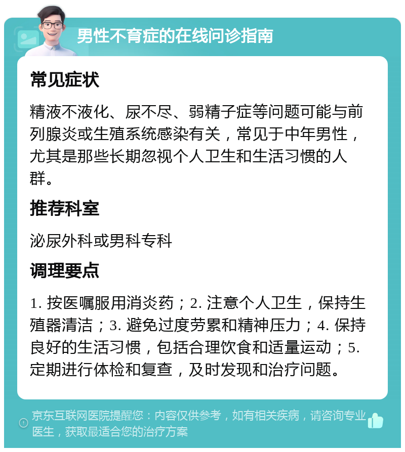 男性不育症的在线问诊指南 常见症状 精液不液化、尿不尽、弱精子症等问题可能与前列腺炎或生殖系统感染有关，常见于中年男性，尤其是那些长期忽视个人卫生和生活习惯的人群。 推荐科室 泌尿外科或男科专科 调理要点 1. 按医嘱服用消炎药；2. 注意个人卫生，保持生殖器清洁；3. 避免过度劳累和精神压力；4. 保持良好的生活习惯，包括合理饮食和适量运动；5. 定期进行体检和复查，及时发现和治疗问题。