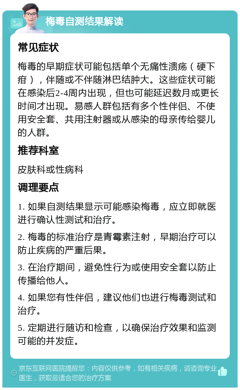 梅毒自测结果解读 常见症状 梅毒的早期症状可能包括单个无痛性溃疡（硬下疳），伴随或不伴随淋巴结肿大。这些症状可能在感染后2-4周内出现，但也可能延迟数月或更长时间才出现。易感人群包括有多个性伴侣、不使用安全套、共用注射器或从感染的母亲传给婴儿的人群。 推荐科室 皮肤科或性病科 调理要点 1. 如果自测结果显示可能感染梅毒，应立即就医进行确认性测试和治疗。 2. 梅毒的标准治疗是青霉素注射，早期治疗可以防止疾病的严重后果。 3. 在治疗期间，避免性行为或使用安全套以防止传播给他人。 4. 如果您有性伴侣，建议他们也进行梅毒测试和治疗。 5. 定期进行随访和检查，以确保治疗效果和监测可能的并发症。