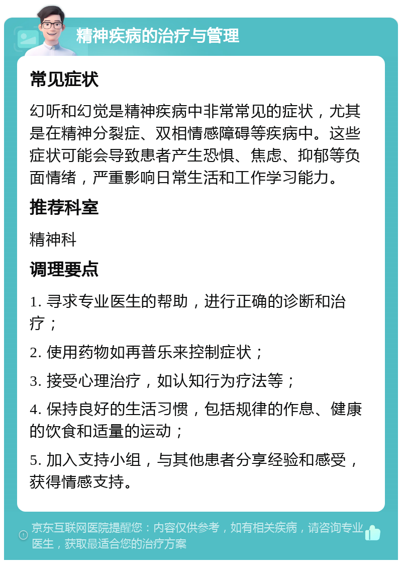 精神疾病的治疗与管理 常见症状 幻听和幻觉是精神疾病中非常常见的症状，尤其是在精神分裂症、双相情感障碍等疾病中。这些症状可能会导致患者产生恐惧、焦虑、抑郁等负面情绪，严重影响日常生活和工作学习能力。 推荐科室 精神科 调理要点 1. 寻求专业医生的帮助，进行正确的诊断和治疗； 2. 使用药物如再普乐来控制症状； 3. 接受心理治疗，如认知行为疗法等； 4. 保持良好的生活习惯，包括规律的作息、健康的饮食和适量的运动； 5. 加入支持小组，与其他患者分享经验和感受，获得情感支持。