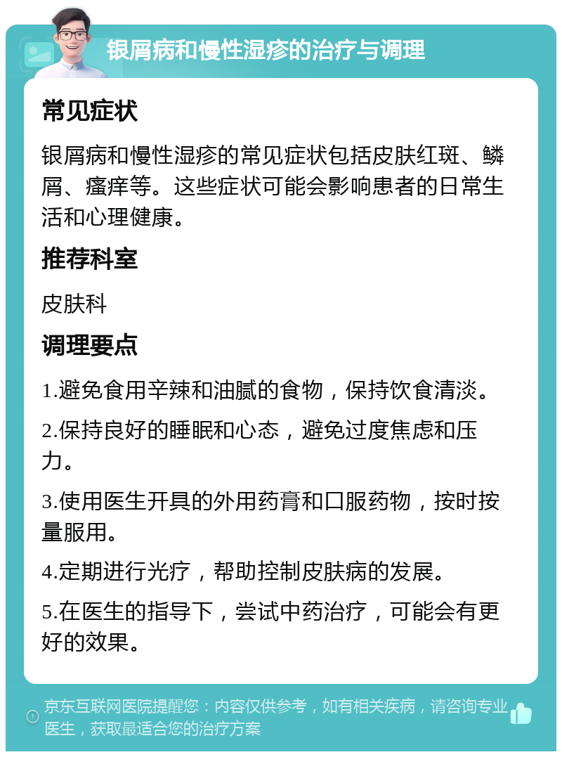 银屑病和慢性湿疹的治疗与调理 常见症状 银屑病和慢性湿疹的常见症状包括皮肤红斑、鳞屑、瘙痒等。这些症状可能会影响患者的日常生活和心理健康。 推荐科室 皮肤科 调理要点 1.避免食用辛辣和油腻的食物，保持饮食清淡。 2.保持良好的睡眠和心态，避免过度焦虑和压力。 3.使用医生开具的外用药膏和口服药物，按时按量服用。 4.定期进行光疗，帮助控制皮肤病的发展。 5.在医生的指导下，尝试中药治疗，可能会有更好的效果。