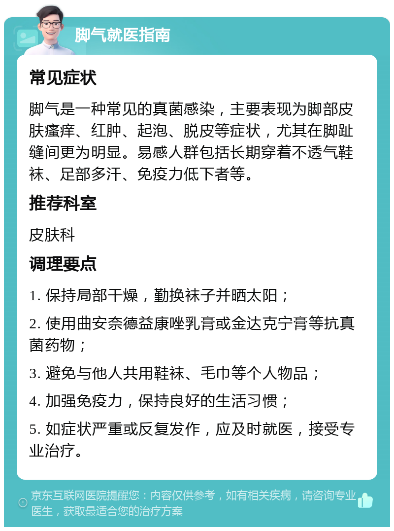 脚气就医指南 常见症状 脚气是一种常见的真菌感染，主要表现为脚部皮肤瘙痒、红肿、起泡、脱皮等症状，尤其在脚趾缝间更为明显。易感人群包括长期穿着不透气鞋袜、足部多汗、免疫力低下者等。 推荐科室 皮肤科 调理要点 1. 保持局部干燥，勤换袜子并晒太阳； 2. 使用曲安奈德益康唑乳膏或金达克宁膏等抗真菌药物； 3. 避免与他人共用鞋袜、毛巾等个人物品； 4. 加强免疫力，保持良好的生活习惯； 5. 如症状严重或反复发作，应及时就医，接受专业治疗。