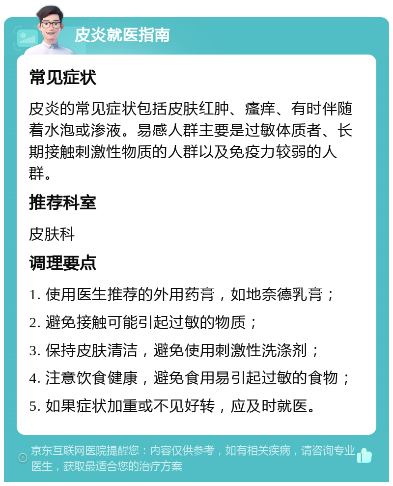 皮炎就医指南 常见症状 皮炎的常见症状包括皮肤红肿、瘙痒、有时伴随着水泡或渗液。易感人群主要是过敏体质者、长期接触刺激性物质的人群以及免疫力较弱的人群。 推荐科室 皮肤科 调理要点 1. 使用医生推荐的外用药膏，如地奈德乳膏； 2. 避免接触可能引起过敏的物质； 3. 保持皮肤清洁，避免使用刺激性洗涤剂； 4. 注意饮食健康，避免食用易引起过敏的食物； 5. 如果症状加重或不见好转，应及时就医。