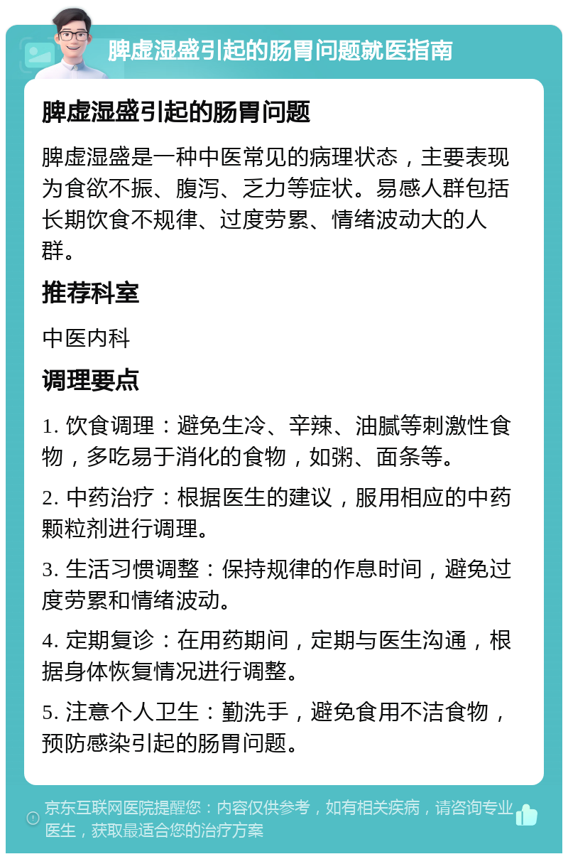 脾虚湿盛引起的肠胃问题就医指南 脾虚湿盛引起的肠胃问题 脾虚湿盛是一种中医常见的病理状态，主要表现为食欲不振、腹泻、乏力等症状。易感人群包括长期饮食不规律、过度劳累、情绪波动大的人群。 推荐科室 中医内科 调理要点 1. 饮食调理：避免生冷、辛辣、油腻等刺激性食物，多吃易于消化的食物，如粥、面条等。 2. 中药治疗：根据医生的建议，服用相应的中药颗粒剂进行调理。 3. 生活习惯调整：保持规律的作息时间，避免过度劳累和情绪波动。 4. 定期复诊：在用药期间，定期与医生沟通，根据身体恢复情况进行调整。 5. 注意个人卫生：勤洗手，避免食用不洁食物，预防感染引起的肠胃问题。