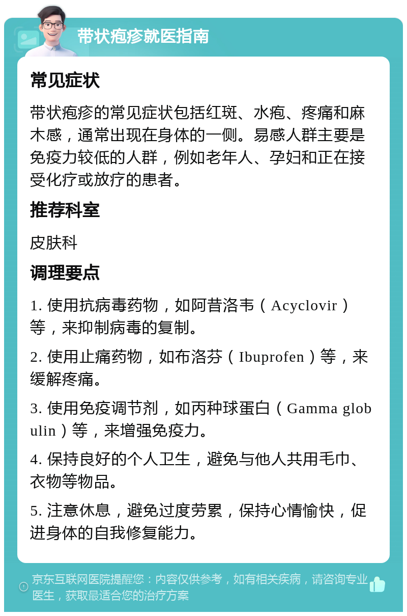 带状疱疹就医指南 常见症状 带状疱疹的常见症状包括红斑、水疱、疼痛和麻木感，通常出现在身体的一侧。易感人群主要是免疫力较低的人群，例如老年人、孕妇和正在接受化疗或放疗的患者。 推荐科室 皮肤科 调理要点 1. 使用抗病毒药物，如阿昔洛韦（Acyclovir）等，来抑制病毒的复制。 2. 使用止痛药物，如布洛芬（Ibuprofen）等，来缓解疼痛。 3. 使用免疫调节剂，如丙种球蛋白（Gamma globulin）等，来增强免疫力。 4. 保持良好的个人卫生，避免与他人共用毛巾、衣物等物品。 5. 注意休息，避免过度劳累，保持心情愉快，促进身体的自我修复能力。