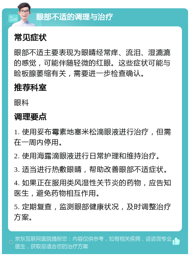 眼部不适的调理与治疗 常见症状 眼部不适主要表现为眼睛经常痒、流泪、湿漉漉的感觉，可能伴随轻微的红眼。这些症状可能与睑板腺萎缩有关，需要进一步检查确认。 推荐科室 眼科 调理要点 1. 使用妥布霉素地塞米松滴眼液进行治疗，但需在一周内停用。 2. 使用海露滴眼液进行日常护理和维持治疗。 3. 适当进行热敷眼睛，帮助改善眼部不适症状。 4. 如果正在服用类风湿性关节炎的药物，应告知医生，避免药物相互作用。 5. 定期复查，监测眼部健康状况，及时调整治疗方案。