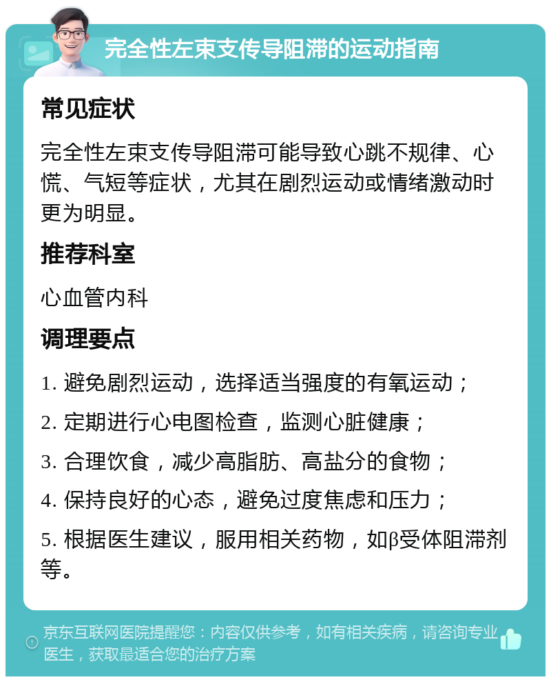 完全性左束支传导阻滞的运动指南 常见症状 完全性左束支传导阻滞可能导致心跳不规律、心慌、气短等症状，尤其在剧烈运动或情绪激动时更为明显。 推荐科室 心血管内科 调理要点 1. 避免剧烈运动，选择适当强度的有氧运动； 2. 定期进行心电图检查，监测心脏健康； 3. 合理饮食，减少高脂肪、高盐分的食物； 4. 保持良好的心态，避免过度焦虑和压力； 5. 根据医生建议，服用相关药物，如β受体阻滞剂等。