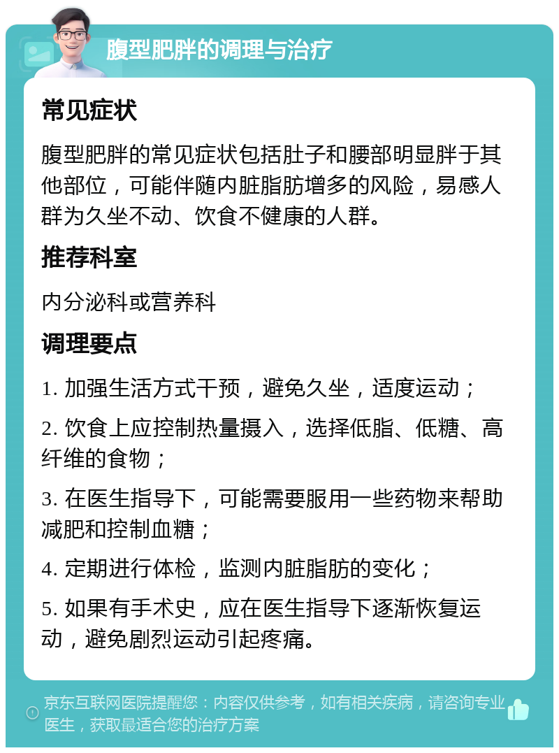 腹型肥胖的调理与治疗 常见症状 腹型肥胖的常见症状包括肚子和腰部明显胖于其他部位，可能伴随内脏脂肪增多的风险，易感人群为久坐不动、饮食不健康的人群。 推荐科室 内分泌科或营养科 调理要点 1. 加强生活方式干预，避免久坐，适度运动； 2. 饮食上应控制热量摄入，选择低脂、低糖、高纤维的食物； 3. 在医生指导下，可能需要服用一些药物来帮助减肥和控制血糖； 4. 定期进行体检，监测内脏脂肪的变化； 5. 如果有手术史，应在医生指导下逐渐恢复运动，避免剧烈运动引起疼痛。