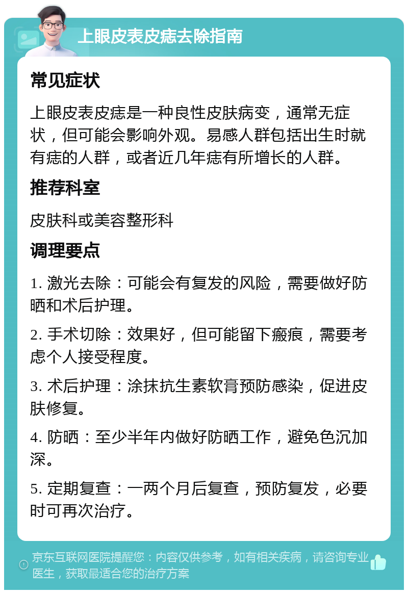 上眼皮表皮痣去除指南 常见症状 上眼皮表皮痣是一种良性皮肤病变，通常无症状，但可能会影响外观。易感人群包括出生时就有痣的人群，或者近几年痣有所增长的人群。 推荐科室 皮肤科或美容整形科 调理要点 1. 激光去除：可能会有复发的风险，需要做好防晒和术后护理。 2. 手术切除：效果好，但可能留下瘢痕，需要考虑个人接受程度。 3. 术后护理：涂抹抗生素软膏预防感染，促进皮肤修复。 4. 防晒：至少半年内做好防晒工作，避免色沉加深。 5. 定期复查：一两个月后复查，预防复发，必要时可再次治疗。