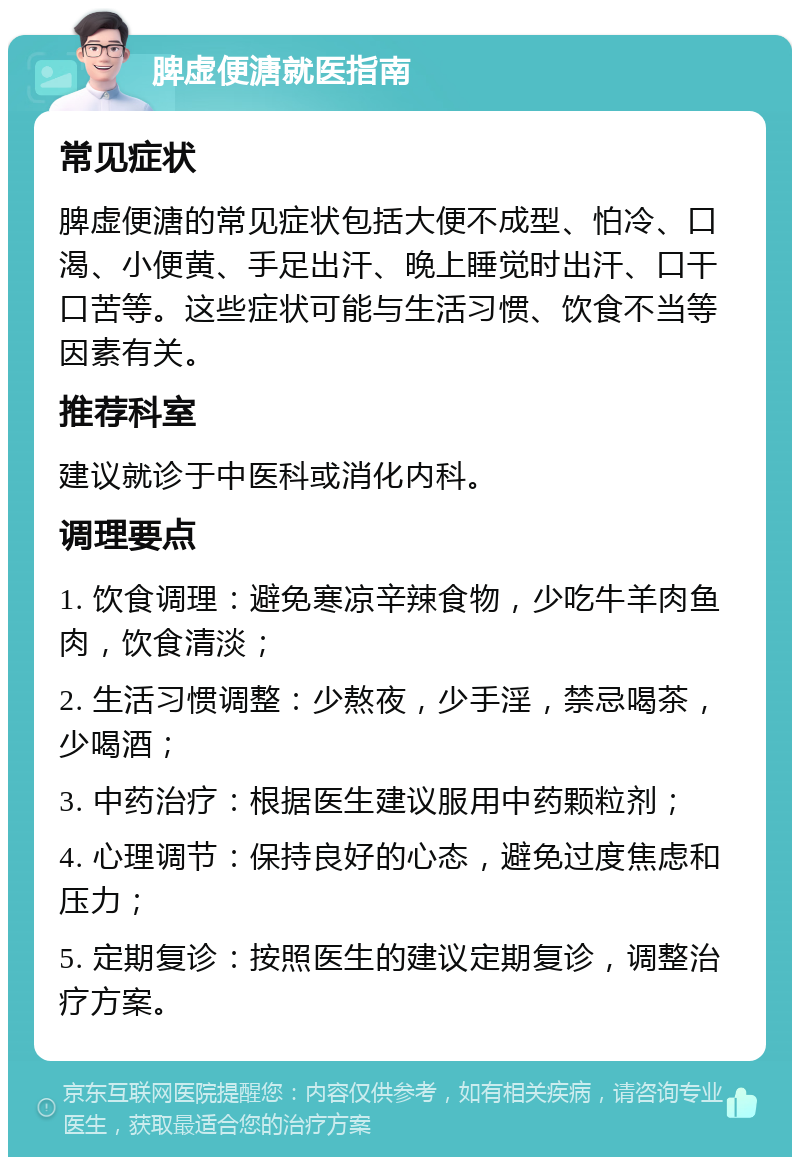 脾虚便溏就医指南 常见症状 脾虚便溏的常见症状包括大便不成型、怕冷、口渴、小便黄、手足出汗、晚上睡觉时出汗、口干口苦等。这些症状可能与生活习惯、饮食不当等因素有关。 推荐科室 建议就诊于中医科或消化内科。 调理要点 1. 饮食调理：避免寒凉辛辣食物，少吃牛羊肉鱼肉，饮食清淡； 2. 生活习惯调整：少熬夜，少手淫，禁忌喝茶，少喝酒； 3. 中药治疗：根据医生建议服用中药颗粒剂； 4. 心理调节：保持良好的心态，避免过度焦虑和压力； 5. 定期复诊：按照医生的建议定期复诊，调整治疗方案。