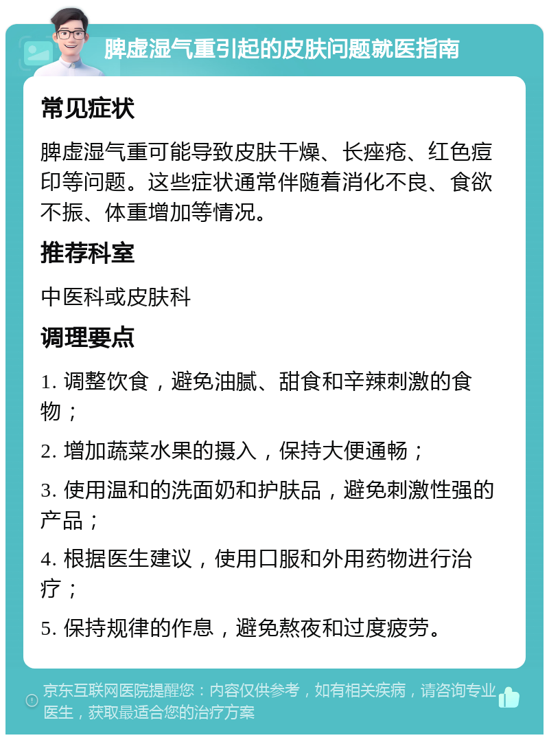 脾虚湿气重引起的皮肤问题就医指南 常见症状 脾虚湿气重可能导致皮肤干燥、长痤疮、红色痘印等问题。这些症状通常伴随着消化不良、食欲不振、体重增加等情况。 推荐科室 中医科或皮肤科 调理要点 1. 调整饮食，避免油腻、甜食和辛辣刺激的食物； 2. 增加蔬菜水果的摄入，保持大便通畅； 3. 使用温和的洗面奶和护肤品，避免刺激性强的产品； 4. 根据医生建议，使用口服和外用药物进行治疗； 5. 保持规律的作息，避免熬夜和过度疲劳。